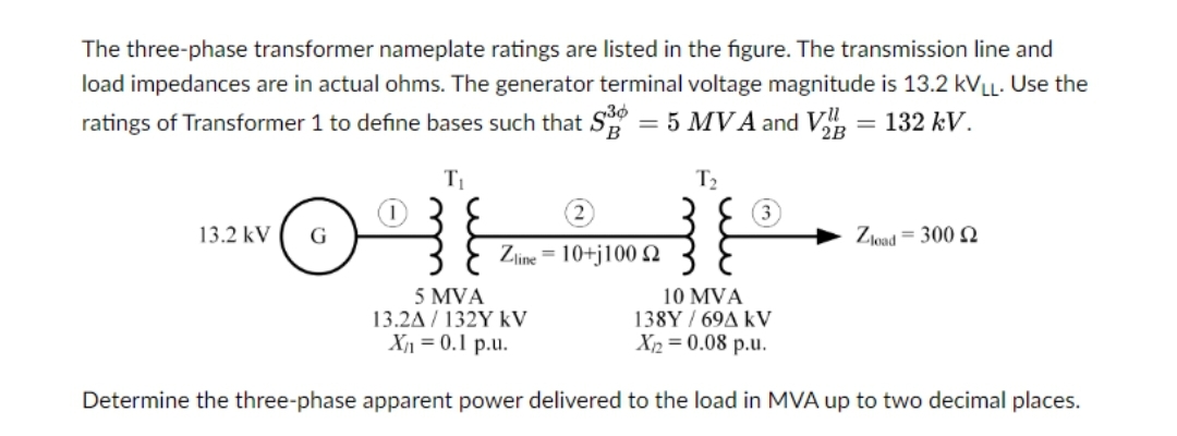The three-phase transformer nameplate ratings are listed in the figure. The transmission line and
load impedances are in actual ohms. The generator terminal voltage magnitude is 13.2 KVLL. Use the
ratings of Transformer 1 to define bases such that S3 = 5 MVA and V₂ = 132 kV.
T₁
13.2 kV G
(2)
Zline = 10+j100 2
T₂
3
Zload = 300 22
5 MVA
13.2A/132Y KV
10 MVA
138Y/69A KV
X1₂2=0.08 p.u.
X₁ = 0.1 p.u.
Determine the three-phase apparent power delivered to the load in MVA up to two decimal places.
