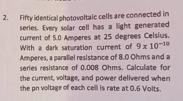 2.
Fifty identical
photovoltaic cells are connected in
series. Every solar cell has a light generated
current of 5.0 Amperes at 25 degrees Celsius.
With a dark saturation current of 9 x 10-10
Amperes, a parallel resistance of 8.0 Ohms and a
series resistance of 0.008 Ohms. Calculate for
the current, voltage, and power delivered when
the pn voltage of each cell is rate at 0.6 Volts.