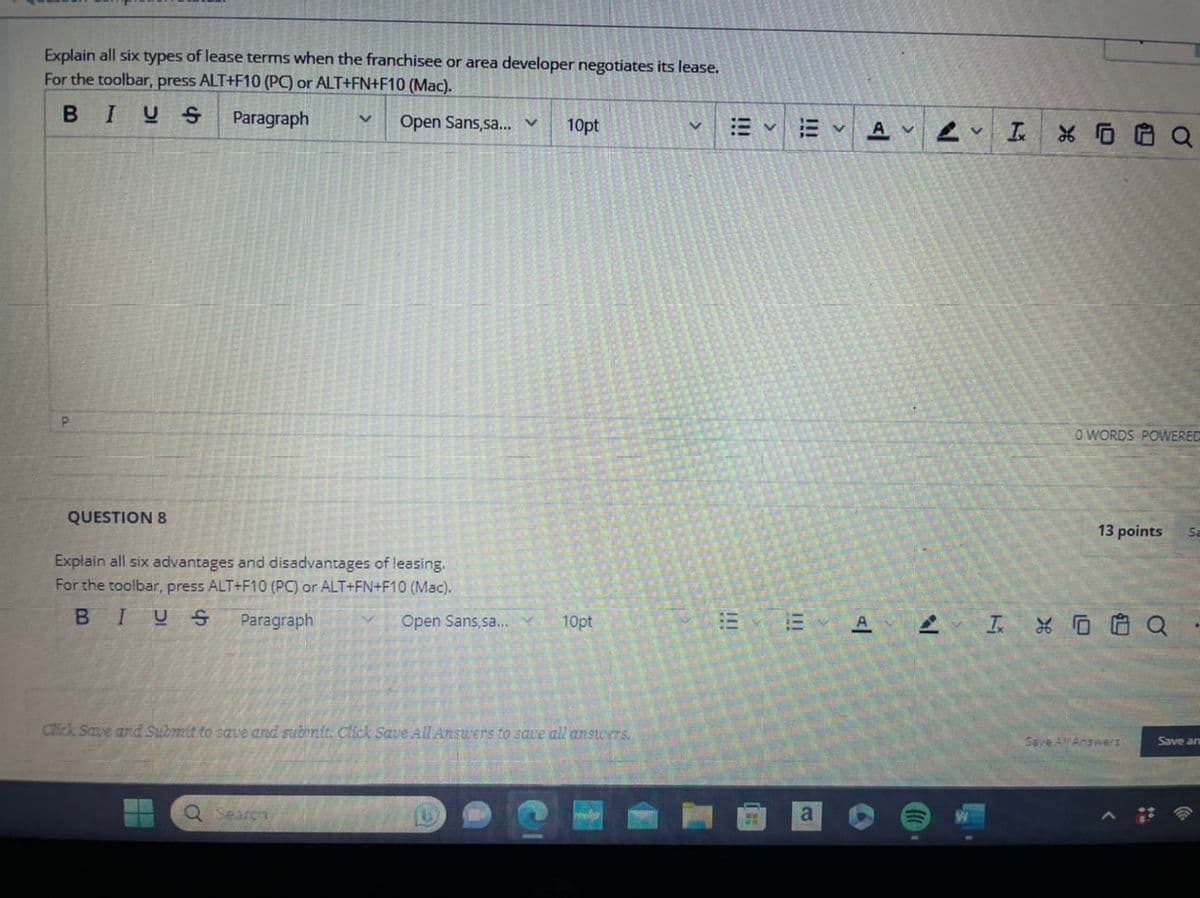 Explain all six types of lease terms when the franchisee or area developer negotiates its lease.
For the toolbar, press ALT+F10 (PC) or ALT+FN+F10 (Mac).
BIUS
Paragraph V Open Sans,sa... v
P
QUESTION 8
Explain all six advantages and disadvantages of leasing.
For the toolbar, press ALT+F10 (PC) or ALT+FN+F10 (Mac).
BIUS Paragraph
Open Sans,sa...
Q Search
10pt
10pt
Click Save and Submit to save and submit. Click Save All Answers to save all answers.
V
: v
!!!
AVV I
A T
X0
O WORDS POWERED
13 points
X0 Q
Save All Answers
Sa
Save ar