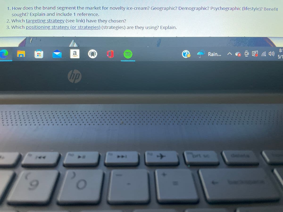 1. How does the brand segment the market for novelty ice-cream? Geographic? Demographic? Psychographic (lifestyle)? Benefit
sought? Explain and include 1 reference.
2. Which targeting strategy (see link) have they chosen?
3. Which positioning strategy (or strategies) (strategies) are they using? Explain.
8:
a
Rain...
5/1
hp
brt sc
delete
...
