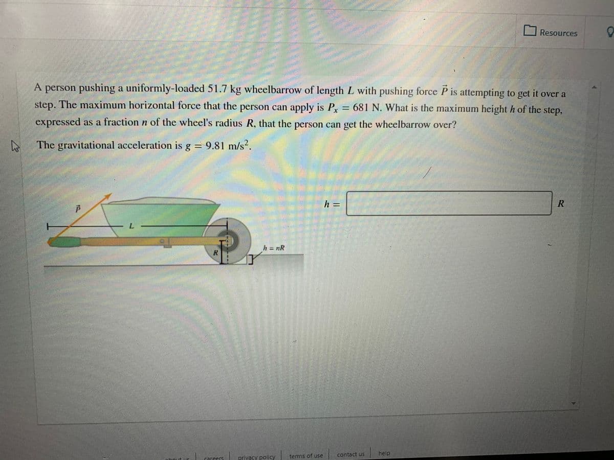 Resources
A person pushing a uniformly-loaded 51.7 kg wheelbarrow of length L with pushing force P is attempting to get it over a
step. The maximum horizontal force that the person can apply is P= 681 N. What is the maximum height h of the step,
expressed as a fraction n of the wheel's radius R, that the person can get the wheelbarrow over?
The gravitational acceleration is g = 9.81 m/s?.
h =
h = nR
terms of use
contact us
help
areer
privacy policy
