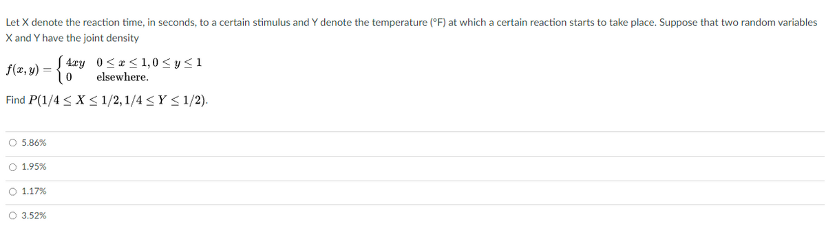 Let X denote the reaction time, in seconds, to a certain stimulus and Y denote the temperature (°F) at which a certain reaction starts to take place. Suppose that two random variables
X and Y have the joint density
4xy 0<æ < 1,0 < y< 1
f(x, y) =
elsewhere.
Find P(1/4 < X < 1/2, 1/4 <Y < 1/2).
O 5.86%
O 1.95%
O 1.17%
O 3.52%
