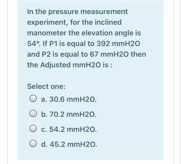 In the pressure measurement
experiment, for the inclined
manometer the elevation angle is
54°. If P1 is equal to 392 mmH20
and P2 is equal to 67 mmH20 then
the Adjusted mmH2O is :
Select one:
a. 30.6 mmH2O.
O b. 70.2 mmH2O.
O c. 54.2 mmH2O.
O d. 45.2 mmH2O.
