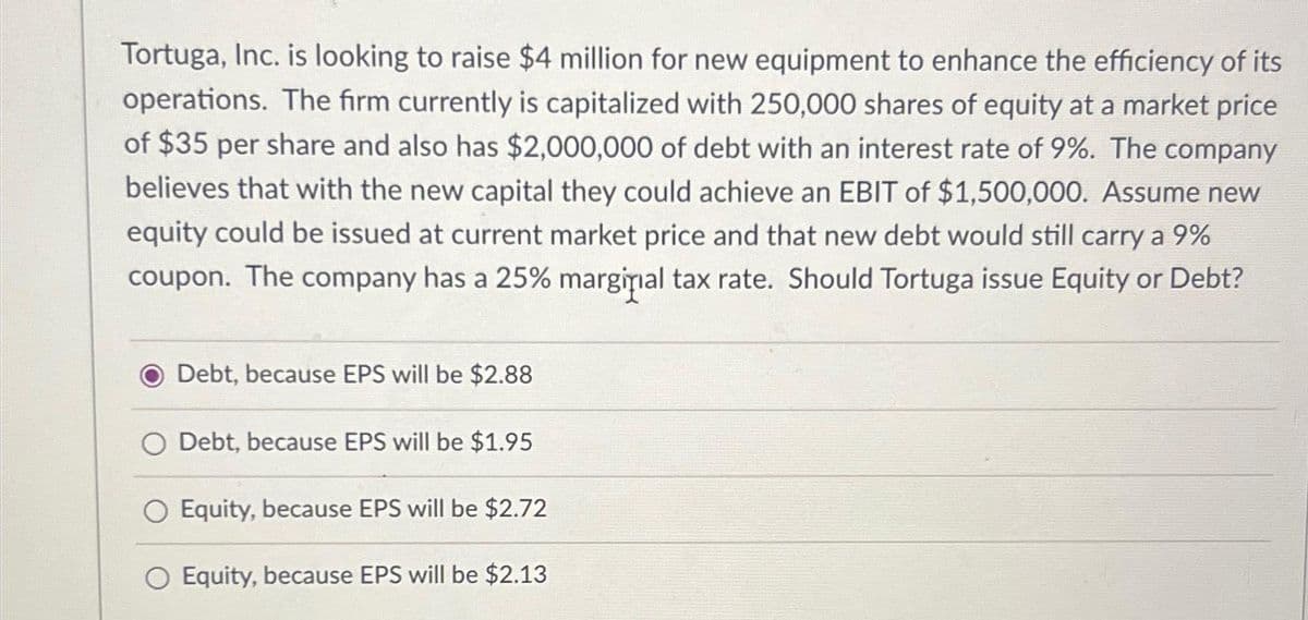 Tortuga, Inc. is looking to raise $4 million for new equipment to enhance the efficiency of its
operations. The firm currently is capitalized with 250,000 shares of equity at a market price
of $35 per share and also has $2,000,000 of debt with an interest rate of 9%. The company
believes that with the new capital they could achieve an EBIT of $1,500,000. Assume new
equity could be issued at current market price and that new debt would still carry a 9%
coupon. The company has a 25% marginal tax rate. Should Tortuga issue Equity or Debt?
Debt, because EPS will be $2.88
Debt, because EPS will be $1.95
O Equity, because EPS will be $2.72
Equity, because EPS will be $2.13