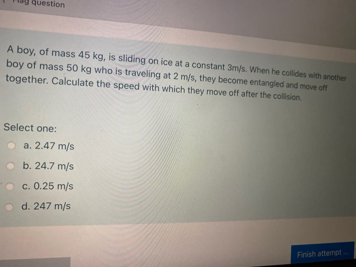 question
A boy, of mass 45 kg, is sliding on ice at a constant 3m/s. When he collides with another
boy of mass 50 kg who is traveling at 2 m/s, they become entangled and move off
together. Calculate the speed with which they move off after the collision.
Select one:
a. 2.47 m/s
b. 24.7 m/s
c. 0.25 m/s
d. 247 m/s
Finish attempt.
