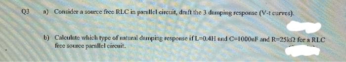 Q3
a) Consider a source free RLC in paralfel circuit, draft the 3 damping response (V-t curves).
b) Calculate which type of natural damping response if L=0.4H and C-1000uF and R=25k2 for a RLC
free source parnllel circuit.

