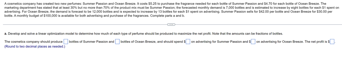 A cosmetics company has created two new perfumes: Summer Passion and Ocean Breeze. It costs $5.25 to purchase the fragrance needed for each bottle of Summer Passion and $4.70 for each bottle of Ocean Breeze. The
marketing department has stated that at least 30% but no more than 70% of the product mix must be Summer Passion; the forecasted monthly demand is 7,000 bottles and is estimated to increase by eight bottles for each $1 spent on
advertising. For Ocean Breeze, the demand is forecast to be 12,000 bottles and expected to increase by 13 bottles for each $1 spent on advertising. Summer Passion sells for $42.00 per bottle and Ocean Breeze for $30.00 per
bottle. A monthly budget of $100,000 is available for both advertising and purchase of the fragrances. Complete parts a and b.
a. Develop and solve a linear optimization model to determine how much of each type of perfume should be produced to maximize the net profit. Note that the amounts can be fractions of bottles.
bottles of Summer Passion and
bottles of Ocean Breeze, and should spend $
on advertising for Summer Passion and $
The cosmetics company should produce
(Round to two decimal places as needed.)
on advertising for Ocean Breeze. The net profit is $
