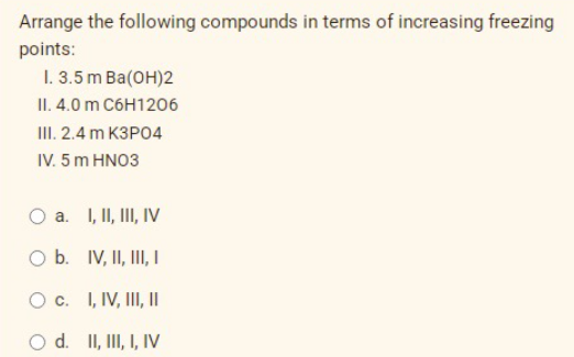 Arrange the following compounds in terms of increasing freezing
points:
I. 3.5m Ba(OH)2
II.4.0 m C6H1206
III. 2.4 m K3PO4
IV. 5 m HNO3
a. I, II, III, IV
O b. IV, II, III, I
O c.
I, IV, III, II
O d. II, III, I, IV