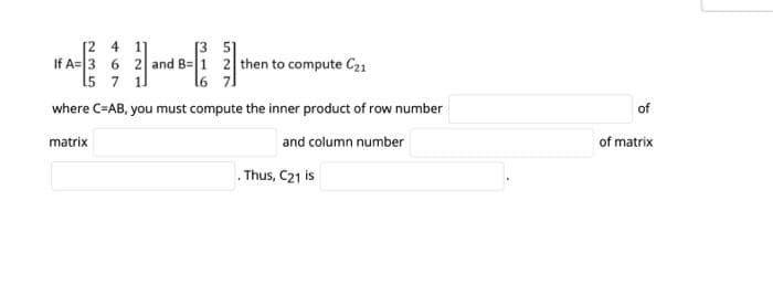 [2 4 11
[35]
If A= 3 6 2 and
1 2 then to compute C21
15 7 1
where C=AB, you must compute the inner product of row number
matrix
and column number
Thus, C21 is
of
of matrix