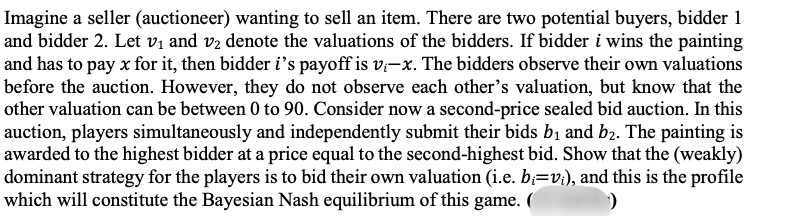 Imagine a seller (auctioneer) wanting to sell an item. There are two potential buyers, bidder 1
and bidder 2. Let v₁ and v₂ denote the valuations of the bidders. If bidder i wins the painting
and has to pay x for it, then bidder i's payoff is vi-x. The bidders observe their own valuations
before the auction. However, they do not observe each other's valuation, but know that the
other valuation can be between 0 to 90. Consider now a second-price sealed bid auction. In this
auction, players simultaneously and independently submit their bids b₁ and b₂. The painting is
awarded to the highest bidder at a price equal to the second-highest bid. Show that the (weakly)
dominant strategy for the players is to bid their own valuation (i.e. b;=v₁), and this is the profile
which will constitute the Bayesian Nash equilibrium of this game. (
