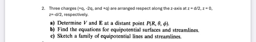 2. Three charges (+q, -2q, and +q) are arranged respect along the z-axis at z = d/2, z=0,
z=-d/2, respectively.
a) Determine V and E at a distant point P(R, 0, 6).
b) Find the equations for equipotential surfaces and streamlines.
c) Sketch a family of equipotential lines and streamlines.