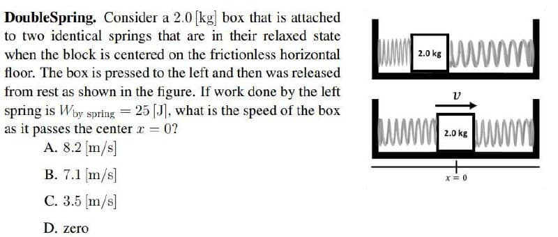 DoubleSpring. Consider a 2.0 [kg] box that is attached
to two identical springs that are in their relaxed state
when the block is centered on the frictionless horizontal
2.0 kg
floor. The box is pressed to the left and then was released
from rest as shown in the figure. If work done by the left
v
spring is Wby spring = 25 [J], what is the speed of the box
as it passes the center r 0?
A. 8.2 (m/s]
www
2.0 kg
B. 7.1 (m/s]
X= 0
C. 3.5 [m/s]
D. zero
