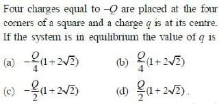 Four charges equal to - are placed at the four
corners of a square and a charge q is at its centre.
If the system is in equilibrium the value of q is
(a) -(1+2√2)
(b)(1+2√2)
(c)--(1+2√2)
(d) (1+2√2).