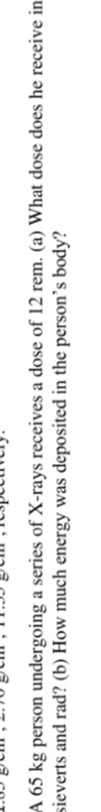A 65 kg person undergoing a series of X-rays receives a dose of 12 rem. (a) What dose does he receive in
sieverts and rad? (b) How much energy was deposited in the person's body?
