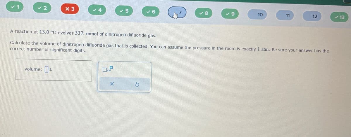 ✓ 1
✓ 2
X 3
4
✓ 5
6
7
✓8
✓9
10
11
12
13
A reaction at 13.0 °C evolves 337. mmol of dinitrogen difluoride gas.
Calculate the volume of dinitrogen difluoride gas that is collected. You can assume the pressure in the room is exactly 1 atm. Be sure your answer has the
correct number of significant digits.
volume: I
10
5