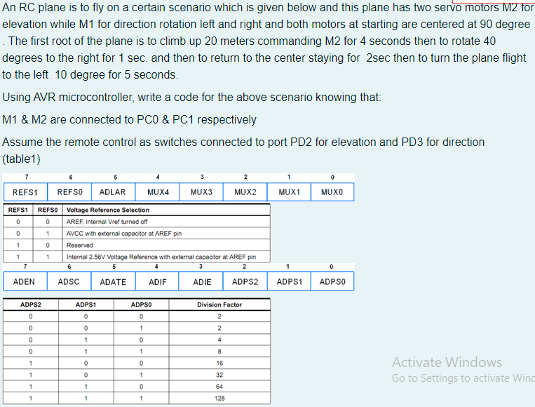 An RC plane is to fly on a certain scenario which is given below and this plane has two servo motors M2 for
elevation while M1 for direction rotation left and right and both motors at starting are centered at 90 degree
. The first root of the plane is to climb up 20 meters commanding M2 for 4 seconds then to rotate 40
degrees to the right for 1 sec. and then to return to the center staying for 2sec then to turn the plane flight
to the left 10 degree for 5 seconds.
Using AVR microcontroller, write a code for the above scenario knowing that:
M1 & M2 are connected to PC0 & PC1 respectively
Assume the remote control as switches connected to port PD2 for elevation and PD3 for direction
(table1)
7
5
4
2
1
REFS1
REFSO
ADLAR
MUX4
MUX3
MUX2
MUX1
MUXO
REFS1
REFSO
Voltage Reference Selection
AREF, Internal Vref turned off
AVCC with external capacitor at AREF pin
1
Reserved
1
1
Internal 2.56V Voltage Reference with external capacitor at AREF pin
7
5
4
3
2
1
ADEN
ADSC
ADATE
ADIF
ADIE
ADPS2
ADPS1
ADPSO
ADPS2
ADPS1
ADPSO
Division Factor
2
1
2
1
4
1
1
8
Activate Windows
16
32
Go to Settings to activate Winc
64
1
1
128
