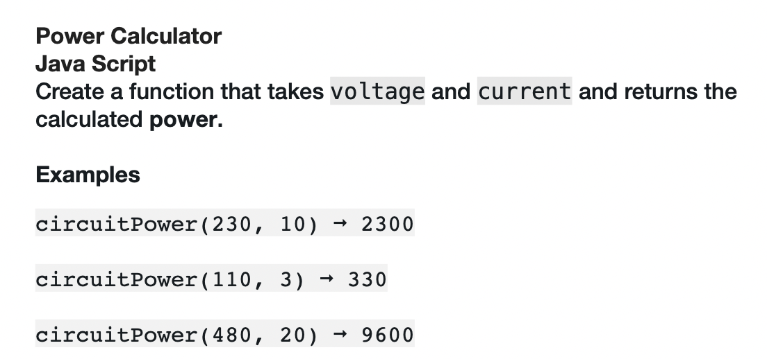 Power Calculator
Java Script
Create a function that takes voltage and current and returns the
calculated power.
Examples
circuitPower (230, 10) → 2300
circuitPower (110, 3) → 330
circuitPower (480, 20) → 9600