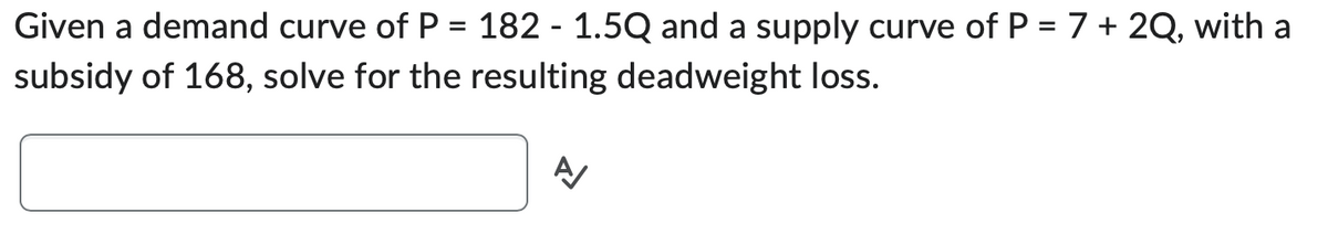 Given a demand curve of P = 182 - 1.5Q and a supply curve of P = 7 + 2Q, with a
subsidy of 168, solve for the resulting deadweight loss.
Α