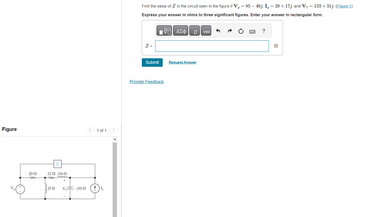 Figure
20 Ω
12Ω j16Ω
15 N
V₁-100
< 1 of 1
18
Find the value of Z in the circuit seen in the figure if V = 85 − 46j, Ig = 28 +17j, and V₁ = 133 +31j. (Figure 1)
Express your answer in ohms to three significant figures. Enter your answer in rectangular form.
Z =
Submit
Provide Feedback
ΑΣΦ ↓↑ vec
Request Answer
?
52