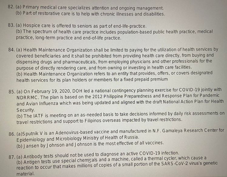 82. (a) Primary medical care specializes attention and ongoing management.
(b) Part of restorative care is to help with chronic illnesses and disabilities.
83. (a) Hospice care is offered to seniors as part of end-life-practice.
(b) The spectrum of health care practice includes population-based public health practice, medical
practice, long-term practice and end-of-life practice.
84. (a) Health Maintenance Organization shall be limited to paying for the utilization of health services by
covered beneficiaries and it shall be prohibited from providing health care directly, from buying and
dispensing drugs and pharmaceuticals, from employing physicians and other professionals for the
purpose of directly rendering care, and from owning or investing in health care facilities.
(b) Health Maintenance Organization refers to an entity that provides, offers, or covers designated
health services for its plan holders or members for a fixed prepaid premium
85. (a) On February 19, 2020, DOH led a national contingency planning exercise for COVID-19 jointly with
NDRRMC. The plan is based on the 2012 Philippine Preparedness and Response Plan for Pandemic
and Avian Influenza which was being updated and aligned with the draft National Action Plan for Health
Security.
(b) The IATF is meeting on an as-needed basis to take decisions informed by daily risk assessments on
travel restrictions and support to Filipinos overseas impacted by travel restrictions.
86. (a)Sputnik V is an Adenovirus-based vaccine and manufactured in N.F. Gamaleya Research Center for
Epidemiology and Microbiology Ministry of Health of Russia.
(b) Jansen by Johnson and Johnson is the most effective of all vaccines.
87. (a) Antibody tests should not be used to diagnose an active COVID-19 infection.
(b) Antigen tests use special chemicals and a machine, called a thermal cycler, which cause a
reaction to occur that makes millions of copies of a small portion of the SARS-CoV-2 virus's genetic
material.