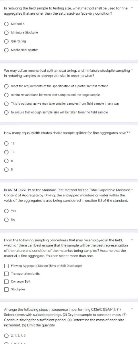 *
In reducing the field sample to testing size, what method shall be used for fine
aggregates that are drier than the saturated-surface-dry
condition?
Method B
O Miniature Stockpile
O Quartering
O Mechanical Splitter
We may utilize mechanical splitter, quartering, and miniature stockpile sampling *
in reducing samples to appropriate size in order to what?
O meet the requirements of the specification of a particular test method
O minimize variations between test samples and the large sample
O This is optional as we may take smaller samples from field sample in any way
O to ensure that enough sample size will be taken from the field sample
How many equal width chutes shall a sample splitter for fine aggregates have? *
12
10
In ASTM C566-19 or the Standard Test Method for the Total Evaporable Moisture *
Content of Aggregate by Drying, the entrapped moisture or water within the
voids of the aggregates is also being considered in section 8.1 of the standard.
C Yes
No
From the following sampling procedures that may be employed in the field.
which of them can best ensure that the sample will be the best representation
of the nature and condition of the materials sample Assume
material is fine aggregate. You can select more than one.
Flowing Aggregate Stream (Bins or Belt Discharge)
Transportation Units.
Conveyor Belt
Stockpiles
Arrange the following steps in sequence in performing C136/C136M-19. (1)
Select sieves with suitable openings. (2) Dry the sample to constant mass. (3)
Continue sieving for a sufficient period. (4) Determine the mass of each size
increment. (5) Limit the quantity.
O2, 1, 5, 4, 3
oooo
8