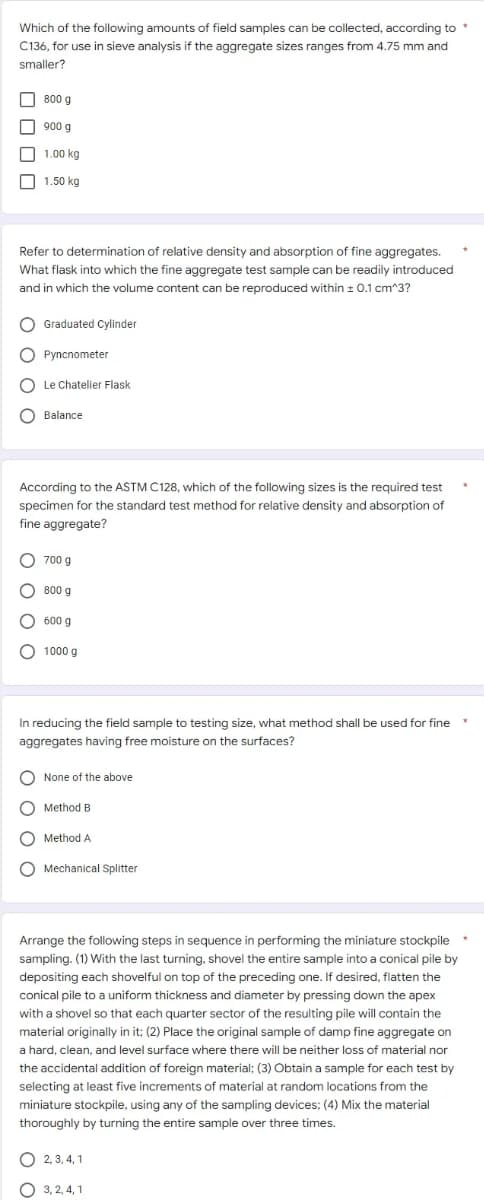 Which of the following amounts of field samples can be collected, according to *
C136, for use in sieve analysis if the aggregate sizes ranges from 4.75 mm and
smaller?
800 g
900 g
1.00 kg
1.50 kg
Refer to determination of relative density and absorption of fine aggregates.
What flask into which the fine aggregate test sample can be readily introduced
and in which the volume content can be reproduced within ± 0.1 cm^3?
O Graduated Cylinder
OPyncnometer
O Le Chatelier Flask
OBalance
According to the ASTM C128, which of the following sizes is the required test
specimen for the standard test method for relative density and absorption of
fine aggregate?
700 g
800 g
600 g
O 1000 g
In reducing the field sample to testing size, what method shall be used for fine
aggregates having free moisture on the surfaces?
C None of the above
Method B
Method A
O Mechanical Splitter
Arrange the following steps in sequence in performing the miniature stockpile
sampling. (1) With the last turning, shovel the entire sample into a conical pile by
depositing each shovelful on top of the preceding one. If desired, flatten the
conical pile to a uniform thickness and diameter by pressing down the apex
with a shovel so that each quarter sector of the resulting pile will contain the
material originally in it; (2) Place the original sample of damp fine aggregate on
a hard, clean, and level surface where there will be neither loss of material nor
the accidental addition of foreign material; (3) Obtain a sample for each test by
selecting at least five increments of material at random locations from the
miniature stockpile, using any of the sampling devices; (4) Mix the material
thoroughly by turning the entire sample over three times.
O2, 3, 4, 1
O3, 2, 4, 1
C