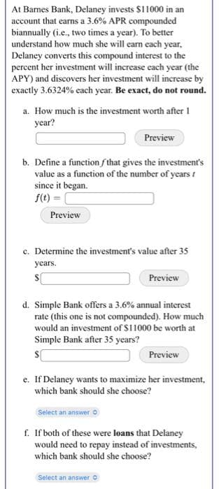 At Barnes Bank, Delaney invests $11000 in an
account that earns a 3.6% APR compounded
biannually (i.e., two times a year). To better
understand how much she will earn each year.
Delaney converts this compound interest to the
percent her investment will increase each year (the
APY) and discovers her investment will increase by
exactly 3.6324% each year. Be exact, do not round.
a. How much is the investment worth after 1
year?
b. Define a function that gives the investment's
value as a function of the number of years t
since it began.
f(t) =
Preview
Preview
c. Determine the investment's value after 35
years.
s[
Preview
d. Simple Bank offers a 3.6% annual interest
rate (this one is not compounded). How much
would an investment of $11000 be worth at
Simple Bank after 35 years?
s
Select an answer
Preview
e. If Delaney wants to maximize her investment,
which bank should she choose?
f. If both of these were loans that Delaney
would need to repay instead of investments,
which bank should she choose?
Select an answer