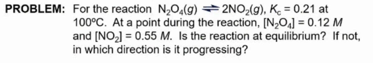 PROBLEM: For the reaction N,0,(g) →2NO2(g), K. = 0.21 at
%3D
100°C. At a point during the reaction, [N,O4] = 0.12 M
and [NO,] = 0.55 M. Is the reaction at equilibrium? If not,
in which direction is it progressing?
