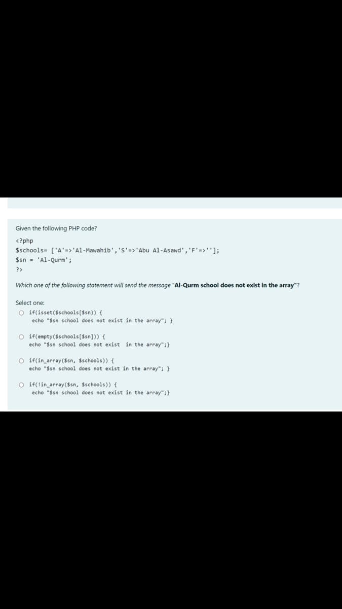 Given the following PHP code?
<?php
$schools= ['A'=>'Al-Mawahib','s'=>'Abu Al-Asawd', 'F'=>''];
$sn - 'Al-Qurm';
?>
Which one of the following statement will send the message "Al-Qurm school does not exist in the array"?
Select one:
O if(isset($schools[Ssn)) {
echo "Ssn school does not exist in the array"; }
O if(empty($schools[$sn])) {
echo "$sn school does not exist
in the array";}
O if(in_array ($sn, $schools)) {
echo "$sn school does not exist in the array"; }
O if(lin_array($sn, $schools)) {
echo "$sn school does not exist in the array";}
