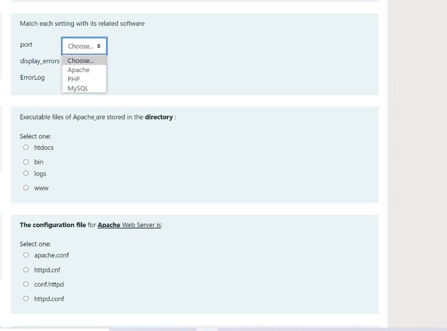 Match each setting with its related software
port
Choose.
display_errors Choose...
Apache
ErrorLog
PHP
MYSQL
Executable files of Apache are stored in the directory :
Select one:
O htdocs
O bin
O logs
O www
The configuration file for Apache Web Server is:
Select one:
O apache.conf
O httpd.cnf
O conf.httpd
O httpd.conf
