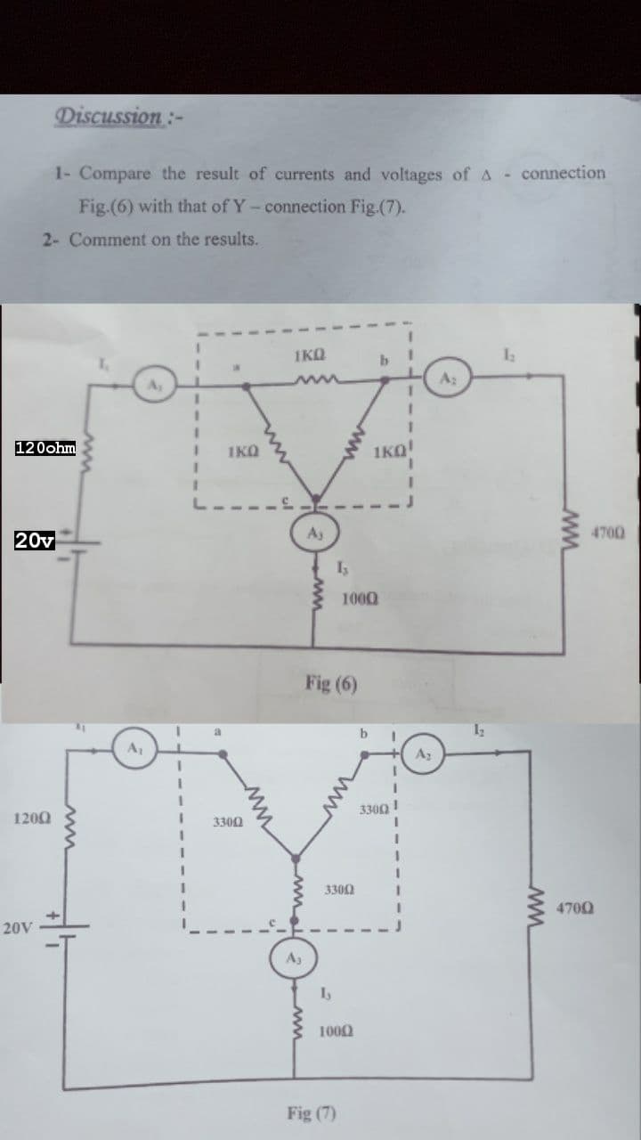 Discussion:-
1- Compare the result of currents and voltages of A - connection
Fig.(6) with that of Y-connection Fig.(7).
2- Comment on the results.
IKQ
b
A2
120ohm
1KQ
1KO!
A3
4700
20v
1000
Fig (6)
a
A1
Az
3300!
1200
3300
3300
4700
20V
A3
1000
Fig (7)
