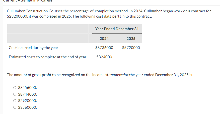 Cullumber Construction Co. uses the percentage-of-completion method. In 2024, Cullumber began work on a contract for
$23200000; it was completed in 2025. The following cost data pertain to this contract:
Year Ended December 31
2024
2025
Cost incurred during the year
$8736000
$5720000
Estimated costs to complete at the end of year
5824000
The amount of gross profit to be recognized on the income statement for the year ended December 31, 2025 is
○ $3456000.
○ $8744000.
$2920000.
$3560000.