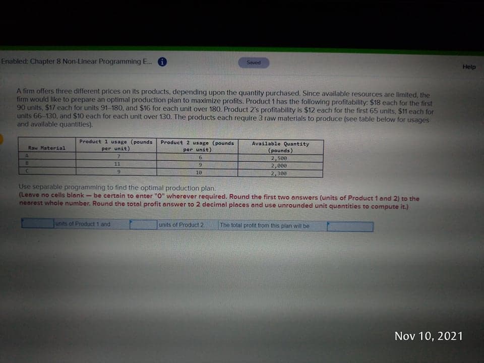 Enabled: Chapter 8 Non-Linear Programming E...
Saved
Help
A firm offers three different prices on its products, depending upon the quantity purchased. Since available resources are limited, the
firm would like to prepare an optimal production plan to maximize profits. Product 1 has the following profitability: $18 each for the first
90 units, $17 each for units 91-180, and $16 for each unit over 180. Product 2's profitability is $12 each for the first 65 units, $11 each for
units 66-130, and $10 each for each unit over 130. The products each require 3 raw materlals to produce (see table below for usages
and avallable quantities).
Product 1 usage (pounds
per unit)
Product 2 usage (pounds
Available Quantity
Raw Material
per unit)
(pounds)
2,500
B
11
9.
2,000
9.
10
2,300
Use separable programming to find the optimal production plan.
(Leave no cells blank- be certain to enter "O" wherever required. Round the first two answers (units of Product 1 and 2) to the
nearest whole number. Round the totol profit answer to 2 decimal places and use unrounded unit quantities to compute it.)
units of Product 1 and
units of Product 2
The total profit from this plan will be
Nov 10, 2021
