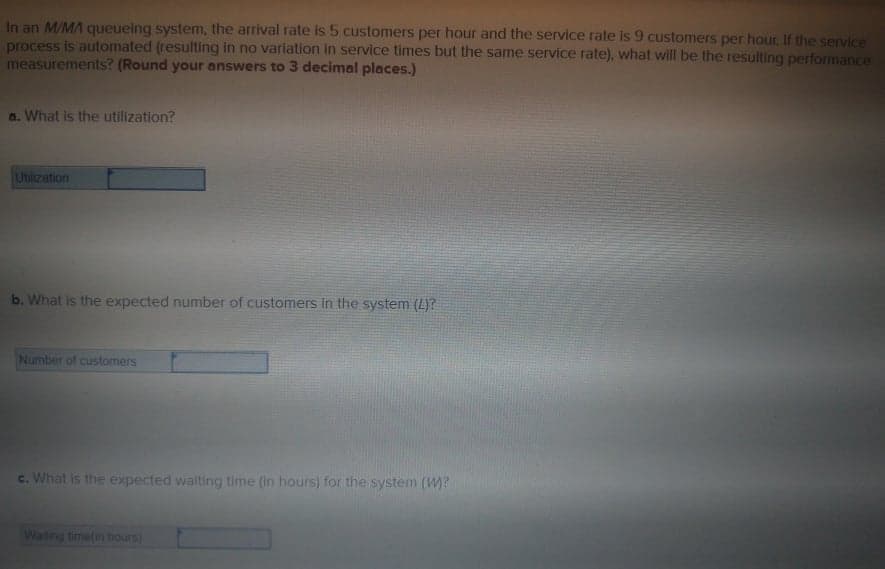 In an M/MA queueing system, the arrival rate is 5 customers per hour and the service rate is 9 customers per hour. If the service
process is automated (resulting in no varlation in service times but the same service rate), what will be the resulting performance
measurements? (Round your answers to 3 decimal places.)
a. What is the utilization?
Ubization
b. What is the expected number of customers in the system (L)?
Number of customers
c. What is the expected walting time (in hours) for the system (W?
Waiting timetin nours)
