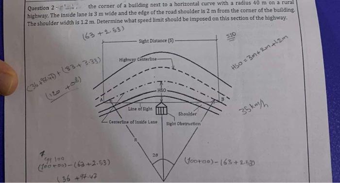 Question 2-
the corner of a building next to a horizontal curve with a radius 40 m on a rural
highway. The inside lane is 3 m wide and the edge of the road shoulder is 2 m from the corner of the building.
The shoulder width is 1.2 m. Determine what speed limit should be imposed on this section of the highway.
(63+2.53)
(36 +847) + (83+3-33)/
(120 +08)
Sight Distance (5)
94 100
(100-00)-(63+2.53)
(36 +97.47
Highway Centerline-
Line of Sight
HSO
-Centerline of Inside Lane
20
Shoulder
Sight Obstruction
550
HS0 =3m+ 2m +12m
35km/
(footoo)-(63+2-53)