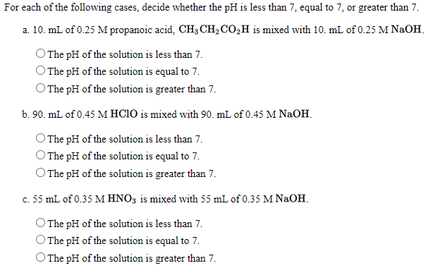 For each of the following cases, decide whether the pH is less than 7, equal to 7, or greater than 7.
a. 10. mL of 0.25 M propanoic acid, CH3 CH2 CO,H is mixed with 10. mL of 0.25 M NAOH.
The pH of the solution is less than 7.
The pH of the solution is equal to 7.
O The pH of the solution is greater than 7.
b. 90. mL of 0.45 M HCIO is mixed with 90. mL of 0.45 M NaOH.
The pH of the solution is less than 7.
The pH of the solution is equal to 7.
O The pH of the solution is greater than 7.
c. 55 mL of 0.35 M HNO3 is mixed with 55 mL of 0.35 M NaOH.
O The pH of the solution is less than 7.
O The pH of the solution is equal to 7.
O The pH of the solution is greater than 7.
