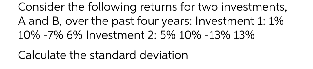 Consider the following returns for two investments,
A and B, over the past four years: Investment 1: 1%
10% -7% 6% Investment 2: 5% 10% -13% 13%
Calculate the standard deviation