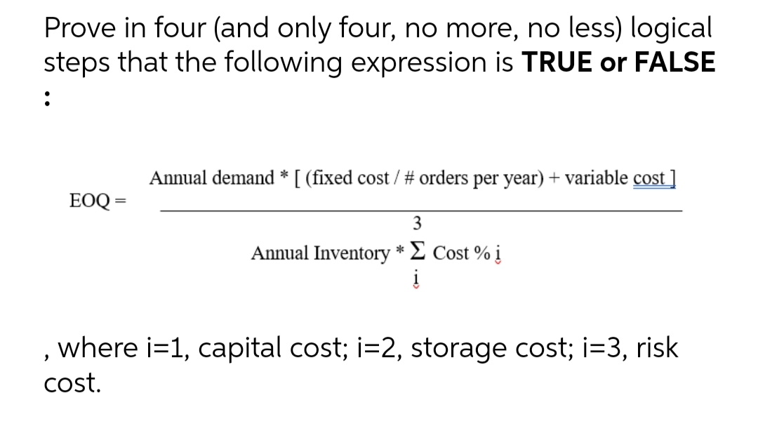 Prove in four (and only four, no more, no less) logical
steps that the following expression is TRUE or FALSE
:
Annual demand * [ (fixed cost / # orders per year) + variable cost ]
EOQ =
3
Annual Inventory *Σ Cost % i
į
, where i=1, capital cost; i=2, storage cost; i=3, risk
cost.