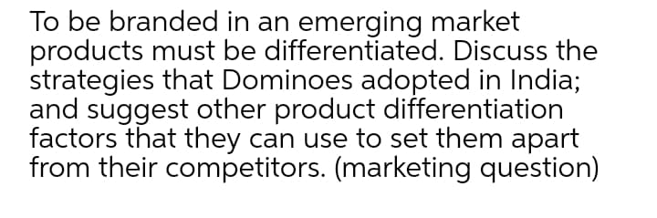 To be branded in an emerging market
products must be differentiated. Discuss the
strategies that Dominoes adopted in India;
and suggest other product differentiation
factors that they can use to set them apart
from their competitors. (marketing question)
