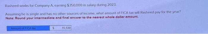 Rasheed works for Company A, earning $350,000 in salary during 2023.
Assuming he is single and has no other sources of income, what amount of FICA tax will Rasheed pay for the year?
Note: Round your intermediate and final answer to the nearest whole dollar amount.
Amount of FICA táx
$
15,539