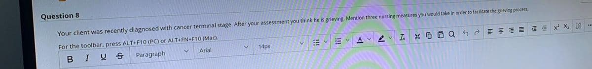 Question 8
Your client was recently diagnosed with cancer terminal stage. After your assessment you think he is grieving. Mention three nursing measures you would take in order to facilitate the grieving process.
For the toolbar, press ALT+F10 (PC) or ALT+FN+F10 (Mac).
*D哈Q
血x X 次
..
Arial
14px
E vE v
A V
IUS
Paragraph
>
