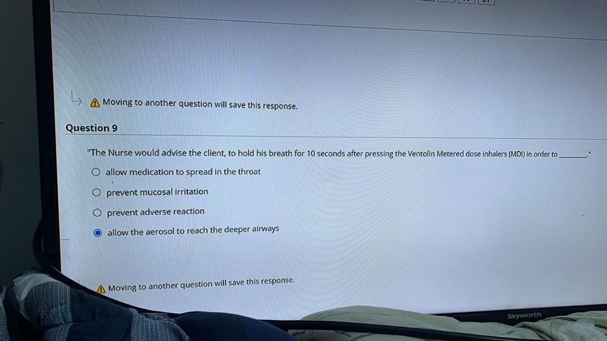 A Moving to another question will save this response.
Question 9
"The Nurse would advise the client, to hold his breath for 10 seconds after pressing the Ventolin Metered dose inhalers (MDI) in order to,
O allow medication to spread in the throat
O prevent mucosal irritation
O prevent adverse reaction
O allow the aerosol to reach the deeper airways
A Moving to another question will save this response.
Skyworth
