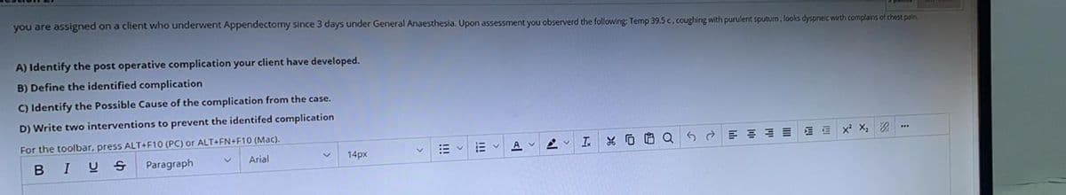 you are assigned on a client who underwent Appendectomy since 3 days under General Anaesthesia. Upon assessment you observerd the following: Temp 39.5 c, coughing with purulent sputum, looks dyspneic wirth complains of chest pain.
A) Identify the post operative complication your client have developed.
B) Define the identified complication
C) Identify the Possible Cause of the complication from the case.
D) Write two interventions to prevent the identifed complication
For the toolbar, press ALT+F10 (PC) or ALT+FN+F10 (Mac).
x X, 2
A
I % O 6 Q 6 2 E E E E
BIUS
Paragraph
Arial
14px
