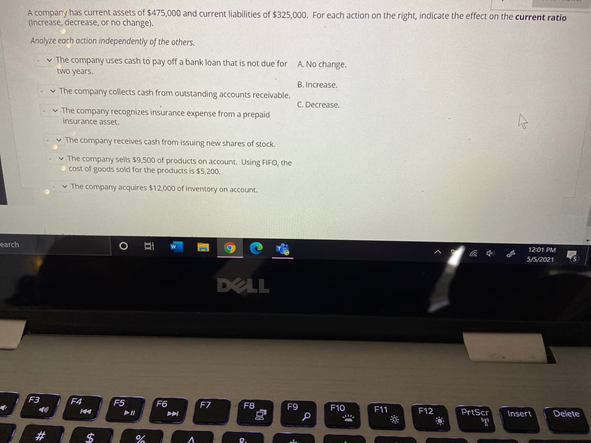 A company has current assets of $475,000 and current liabilities of $325,000. For each action on the right, indicate the effect on the current ratio
(Increase, decrease, or no change).
Analyze each action independently of the others.
v The company uses cash to pay off a bank loan that is not due for
two years.
A. No change.
B. Increase,
v The company collects cash from outstanding accounts receivable.
C. Decrease.
v The company recognizes insurance expense from a prepaid
insurance asset.
v The company receives cash from issuing new shares of stock.
v The company sells $9,500 of products on account. Using FIFO, the
cost of goods sold for the products is $5,200.
v The company acquires $12,000 of inventory on account.
earch
12:01 PM
5/5/2021
DELL
F3
F4
F5
F6
F7
F8
F9
F10
F11
F12
PrtScr
Insert
Delete
#3
%2$
近
