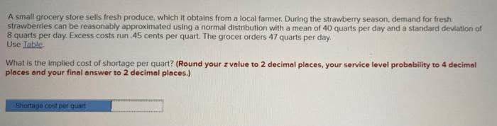 A small grocery store sells fresh produce, which It obtains from a local farmer. During the strawberry season, demand for fresh
strawberries can be reasonably approximated using a normal distribution with a mean of 40 quarts per day and a standard devlation of
8 quarts per day. Excess costs run 45 cents per quart. The grocer orders 47 quarts per day.
Use Iable
What is the implied cost of shortage per quart? (Round your z value to 2 decimal places, your service level probability to 4 decimal
places and your final answer to 2 decimal places.)
Shortage cost per quart
