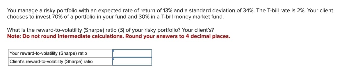 You manage a risky portfolio with an expected rate of return of 13% and a standard deviation of 34%. The T-bill rate is 2%. Your client
chooses to invest 70% of a portfolio in your fund and 30% in a T-bill money market fund.
What is the reward-to-volatility (Sharpe) ratio (S) of your risky portfolio? Your client's?
Note: Do not round intermediate calculations. Round your answers to 4 decimal places.
Your reward-to-volatility (Sharpe) ratio
Client's reward-to-volatility (Sharpe) ratio