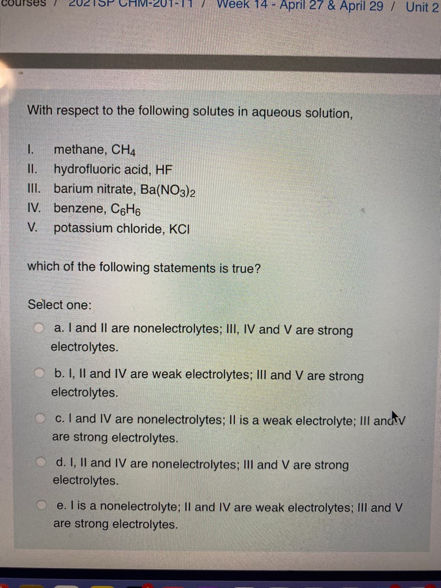 Courses
Week 14 - April 27 & April 29 / Unit 2
201-11
With respect to the following solutes in aqueous solution,
I.
methane, CH4
II. hydrofluoric acid, HF
III. barium nitrate, Ba(NO3)2
IV. benzene, CH6
potassium chloride, KCI
which of the following statements is true?
Select one:
a. I and II are nonelectrolytes; III, IV and V are strong
electrolytes.
b. I, Il and IV are weak electrolytes; III and V are strong
electrolytes.
c. I and IV are nonelectrolytes; Il is a weak electrolyte; III ancv
are strong electrolytes.
d. I, Il and IV are nonelectrolytes; III and V are strong
electrolytes.
e. I is a nonelectrolyte; II and IV are weak electrolytes; III and V
are strong electrolytes.
