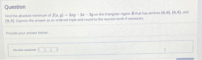 Question
Find the absolute minimum of f(x, y)-2xy-2x-3y on the triangular region R that has vertices (0, 0), (0,6), and
(9,0). Express the answer as an ordered triple and round to the nearest tenth if necessary.
Provide your answer below:
Absolute minimum: (0)
I