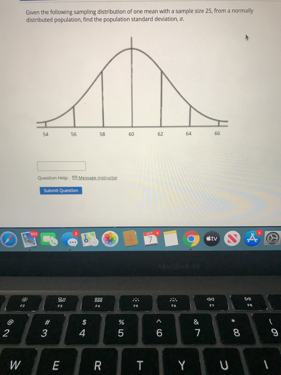Given the following sampling distribution of one mean with a sample size 25, from a normally
distributed population, find the population standard deviation, a.
54
56
58
60
62
64
66
Question Help: Message instructor
Submit Question
ост 4
tv N
MacBook Alir
吕0
888
F2
F3
F4
F5
F7
F8
@
23
$
2
4
6
7
8
W
E
R
T
Y
3:
