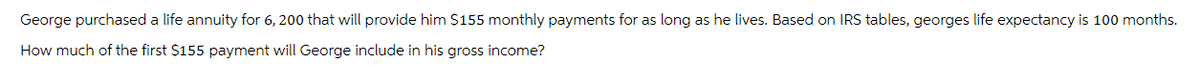 George purchased a life annuity for 6, 200 that will provide him $155 monthly payments for as long as he lives. Based on IRS tables, georges life expectancy is 100 months.
How much of the first $155 payment will George include in his gross income?